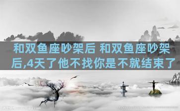 和双鱼座吵架后 和双鱼座吵架后,4天了他不找你是不就结束了